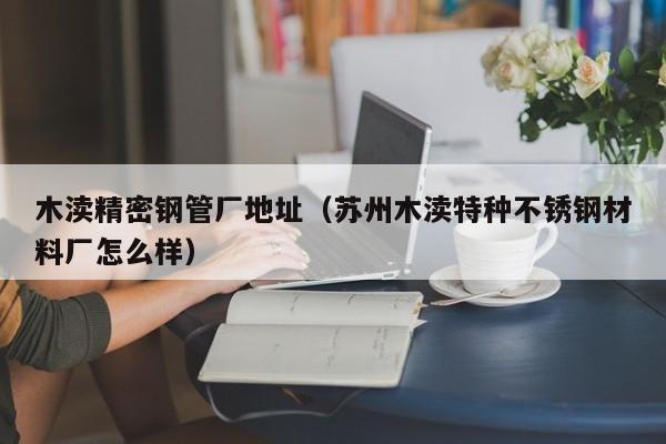 木瀆精密鋼管廠地址（蘇州木瀆特種不銹鋼材料廠怎么樣）