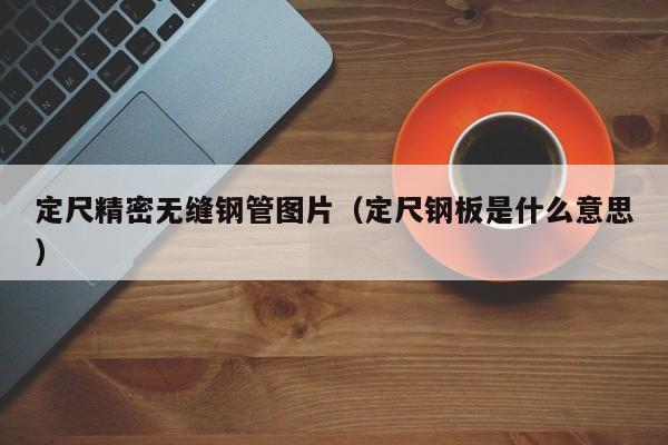 定尺精密無(wú)縫鋼管圖片（定尺鋼板是什么意思）