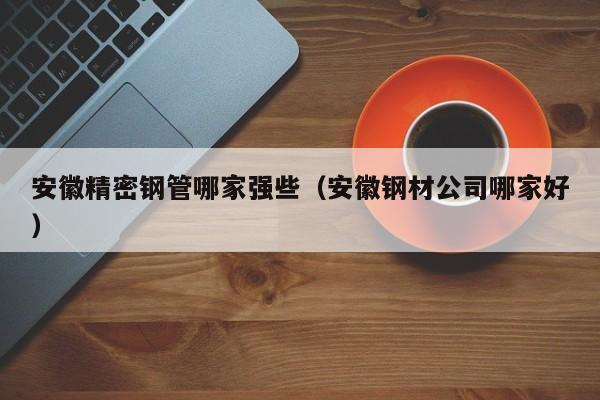 安徽精密鋼管哪家強(qiáng)些（安徽鋼材公司哪家好）