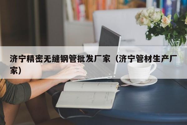 濟(jì)寧精密無縫鋼管批發(fā)廠家（濟(jì)寧管材生產(chǎn)廠家）