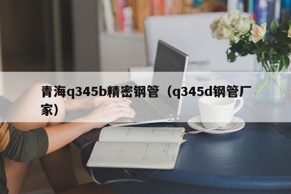 青海q345b精密鋼管（q345d鋼管廠家）