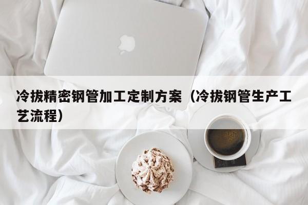 冷拔精密鋼管加工定制方案（冷拔鋼管生產(chǎn)工藝流程）