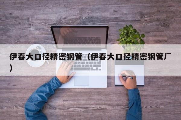 伊春大口徑精密鋼管（伊春大口徑精密鋼管廠）