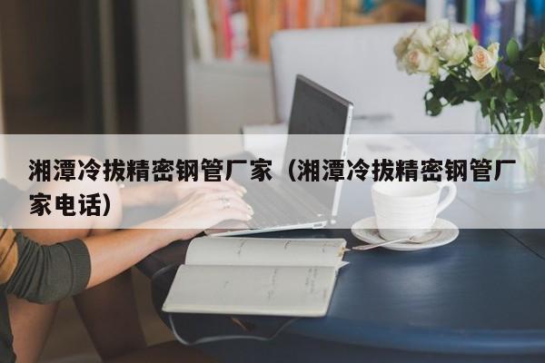 湘潭冷拔精密鋼管廠家（湘潭冷拔精密鋼管廠家電話）