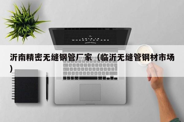 沂南精密無縫鋼管廠家（臨沂無縫管鋼材市場）