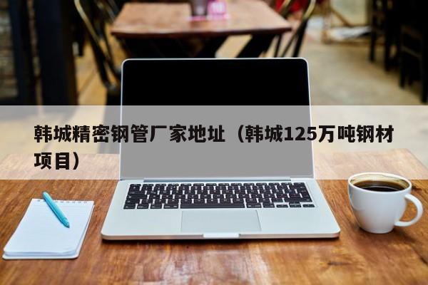 韓城精密鋼管廠家地址（韓城125萬噸鋼材項目）