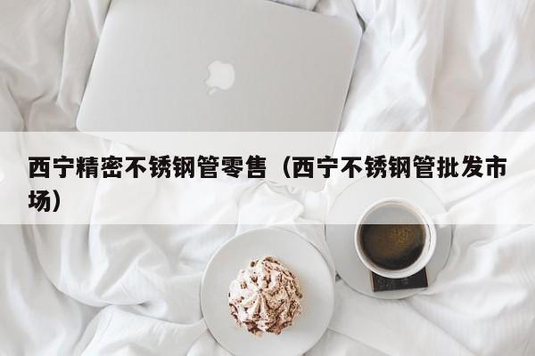 西寧精密不銹鋼管零售（西寧不銹鋼管批發(fā)市場）