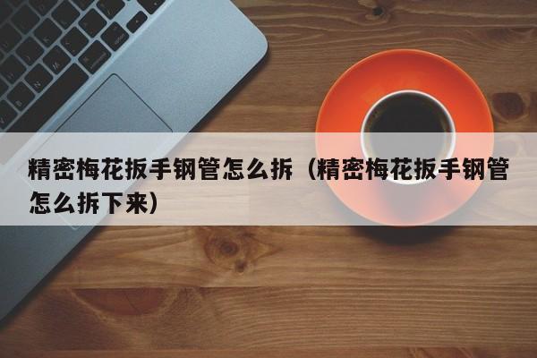 精密梅花扳手鋼管怎么拆（精密梅花扳手鋼管怎么拆下來）