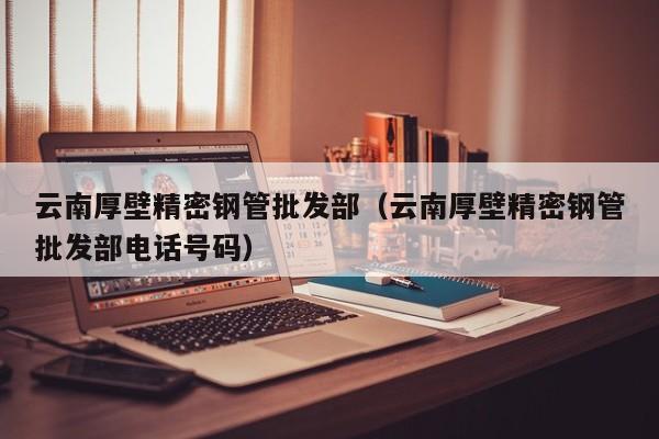 云南厚壁精密鋼管批發(fā)部（云南厚壁精密鋼管批發(fā)部電話號(hào)碼）