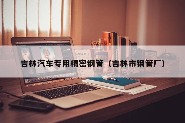 吉林汽車專用精密鋼管（吉林市鋼管廠）