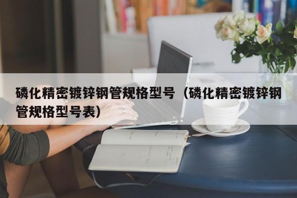磷化精密鍍鋅鋼管規(guī)格型號(hào)（磷化精密鍍鋅鋼管規(guī)格型號(hào)表）