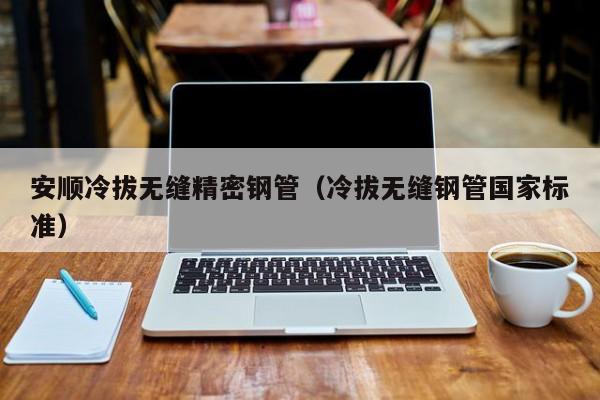 安順冷拔無(wú)縫精密鋼管（冷拔無(wú)縫鋼管國(guó)家標(biāo)準(zhǔn)）