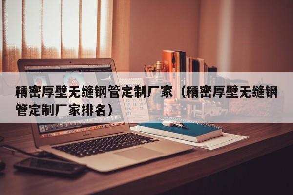 精密厚壁無縫鋼管定制廠家（精密厚壁無縫鋼管定制廠家排名）