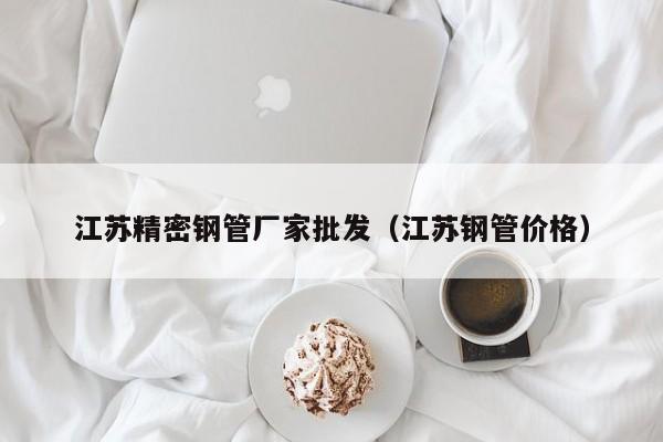 江蘇精密鋼管廠家批發(fā)（江蘇鋼管價格）