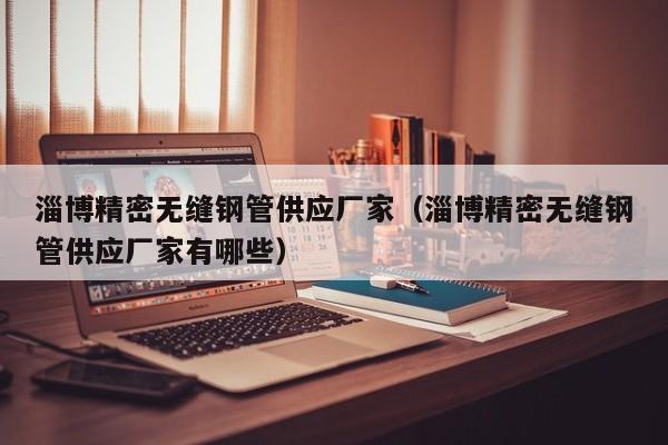 淄博精密無縫鋼管供應(yīng)廠家（淄博精密無縫鋼管供應(yīng)廠家有哪些）