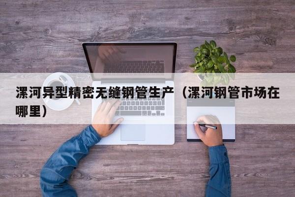 漯河異型精密無縫鋼管生產(chǎn)（漯河鋼管市場在哪里）