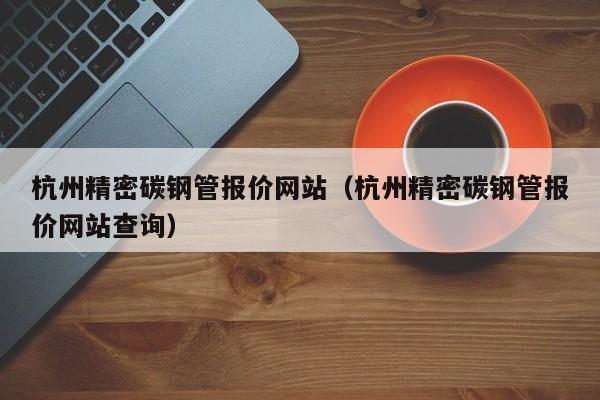 杭州精密碳鋼管報價網(wǎng)站（杭州精密碳鋼管報價網(wǎng)站查詢）
