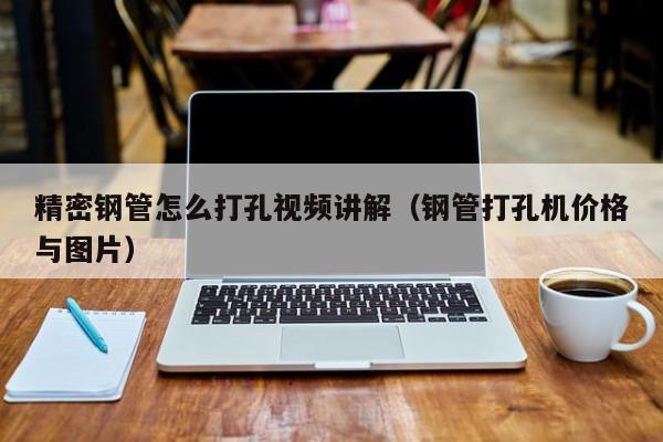 精密鋼管怎么打孔視頻講解（鋼管打孔機(jī)價(jià)格與圖片）