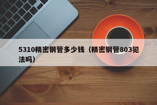 5310精密鋼管多少錢(qián)（精密鋼管803犯法嗎）