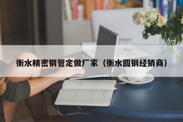 衡水精密鋼管定做廠家（衡水圓鋼經(jīng)銷商）