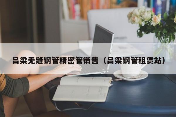 呂梁無縫鋼管精密管銷售（呂梁鋼管租賃站）