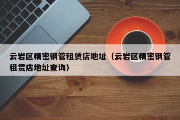 云巖區(qū)精密鋼管租賃店地址（云巖區(qū)精密鋼管租賃店地址查詢）