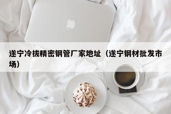 遂寧冷拔精密鋼管廠家地址（遂寧鋼材批發(fā)市場(chǎng)）