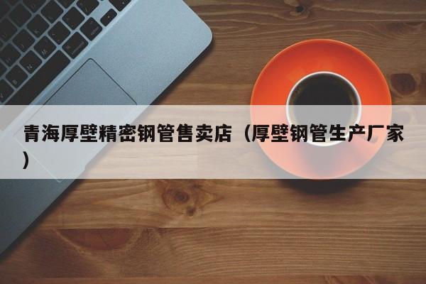 青海厚壁精密鋼管售賣(mài)店（厚壁鋼管生產(chǎn)廠家）