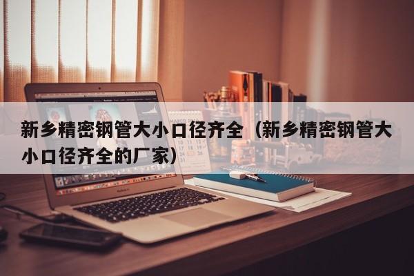 新鄉(xiāng)精密鋼管大小口徑齊全（新鄉(xiāng)精密鋼管大小口徑齊全的廠家）