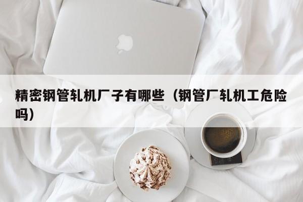 精密鋼管軋機廠子有哪些（鋼管廠軋機工危險嗎）