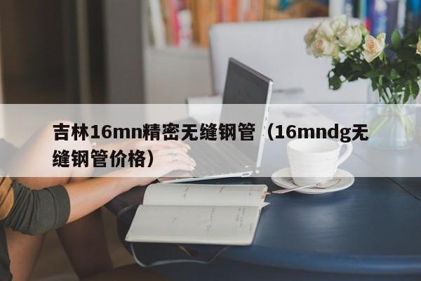 吉林16mn精密無縫鋼管（16mndg無縫鋼管價格）