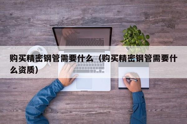 購買精密鋼管需要什么（購買精密鋼管需要什么資質(zhì)）