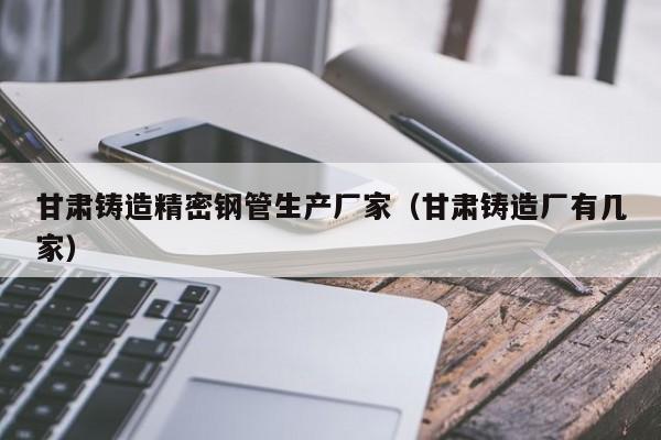 甘肅鑄造精密鋼管生產(chǎn)廠家（甘肅鑄造廠有幾家）