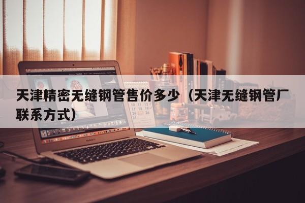 天津精密無(wú)縫鋼管售價(jià)多少（天津無(wú)縫鋼管廠聯(lián)系方式）