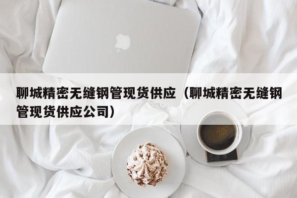 聊城精密無(wú)縫鋼管現(xiàn)貨供應(yīng)（聊城精密無(wú)縫鋼管現(xiàn)貨供應(yīng)公司）