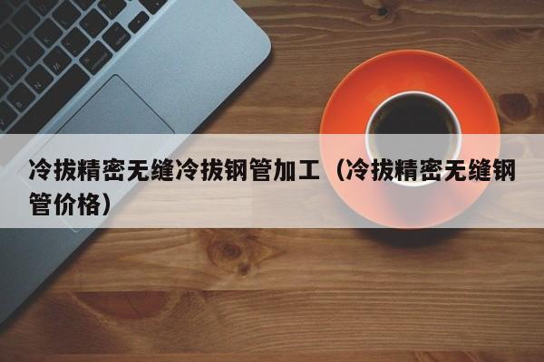 冷拔精密無(wú)縫冷拔鋼管加工（冷拔精密無(wú)縫鋼管價(jià)格）