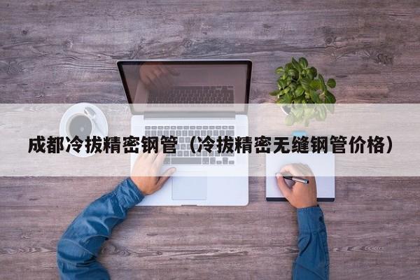 成都冷拔精密鋼管（冷拔精密無(wú)縫鋼管價(jià)格）