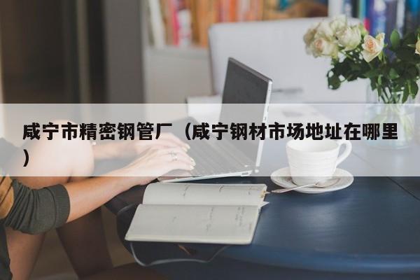 咸寧市精密鋼管廠（咸寧鋼材市場地址在哪里）