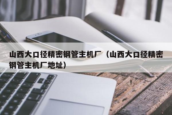 山西大口徑精密鋼管主機廠（山西大口徑精密鋼管主機廠地址）