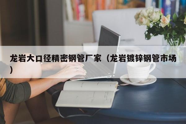 龍巖大口徑精密鋼管廠家（龍巖鍍鋅鋼管市場(chǎng)）