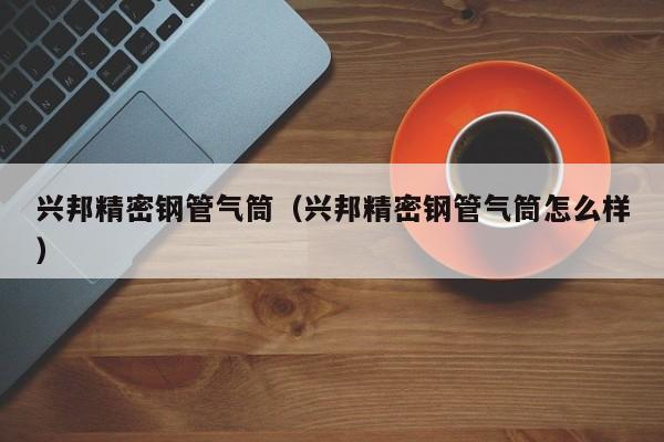 興邦精密鋼管氣筒（興邦精密鋼管氣筒怎么樣）
