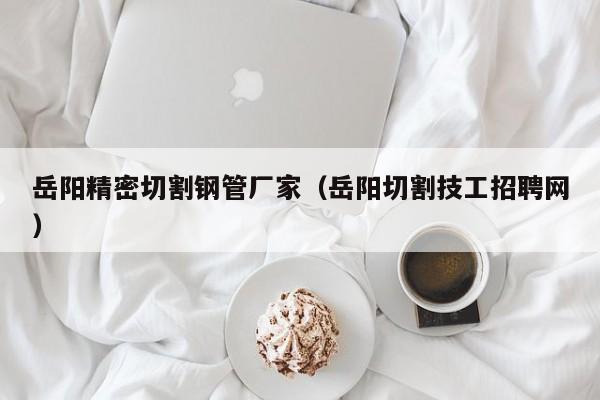 岳陽精密切割鋼管廠家（岳陽切割技工招聘網(wǎng)）
