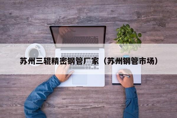蘇州三輥精密鋼管廠(chǎng)家（蘇州鋼管市場(chǎng)）
