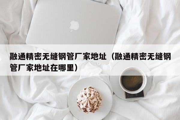 融通精密無(wú)縫鋼管廠家地址（融通精密無(wú)縫鋼管廠家地址在哪里）