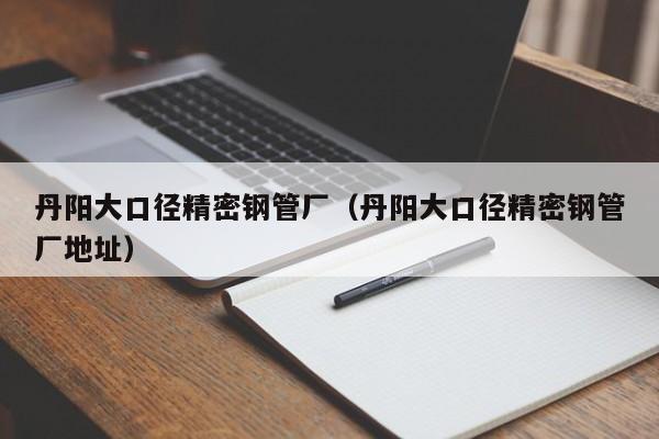 丹陽大口徑精密鋼管廠（丹陽大口徑精密鋼管廠地址）