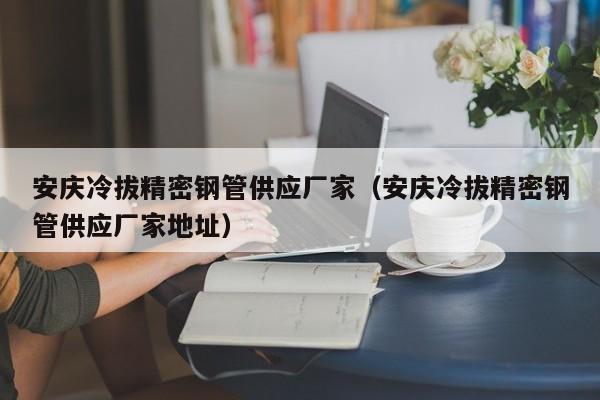 安慶冷拔精密鋼管供應(yīng)廠家（安慶冷拔精密鋼管供應(yīng)廠家地址）