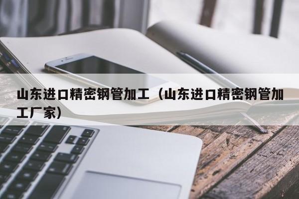 山東進口精密鋼管加工（山東進口精密鋼管加工廠家）