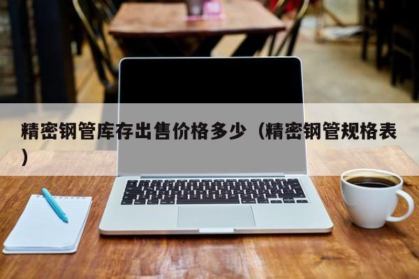 精密鋼管庫存出售價格多少（精密鋼管規(guī)格表）