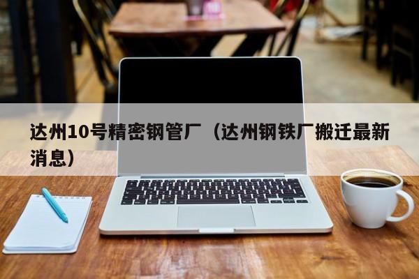 達州10號精密鋼管廠（達州鋼鐵廠搬遷最新消息）
