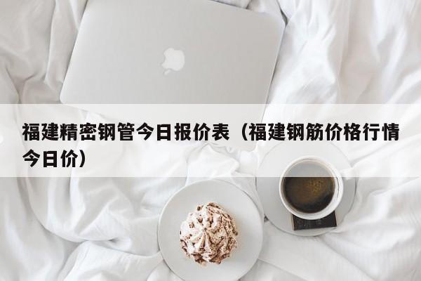福建精密鋼管今日報價表（福建鋼筋價格行情今日價）